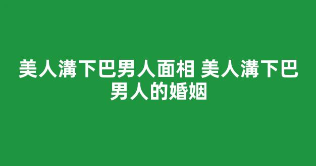 美人溝下巴男人面相 美人溝下巴男人的婚姻